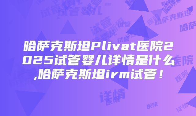 哈萨克斯坦Plivat医院2025试管婴儿详情是什么,哈萨克斯坦irm试管!