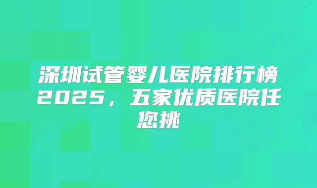 深圳试管婴儿医院排行榜2025，五家优质医院任您挑