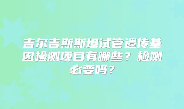 吉尔吉斯斯坦试管遗传基因检测项目有哪些？检测必要吗？