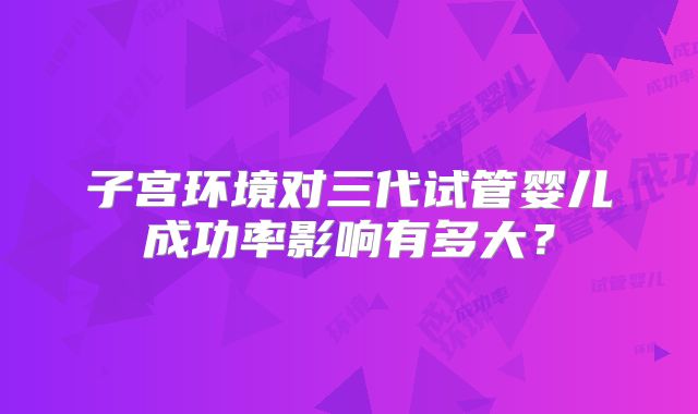 子宫环境对三代试管婴儿成功率影响有多大?