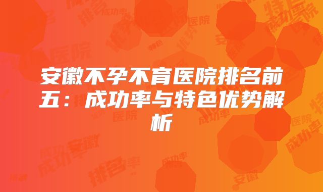 安徽不孕不育医院排名前五：成功率与特色优势解析