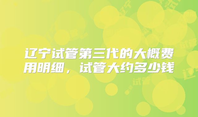 辽宁试管第三代的大概费用明细，试管大约多少钱