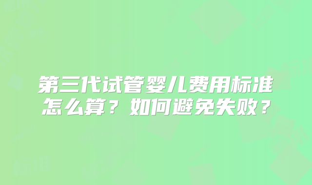 第三代试管婴儿费用标准怎么算？如何避免失败？
