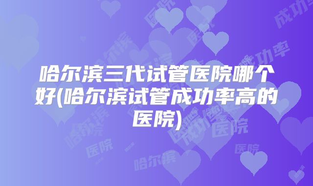 哈尔滨三代试管医院哪个好(哈尔滨试管成功率高的医院)