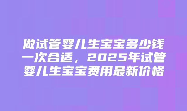 做试管婴儿生宝宝多少钱一次合适，2025年试管婴儿生宝宝费用最新价格