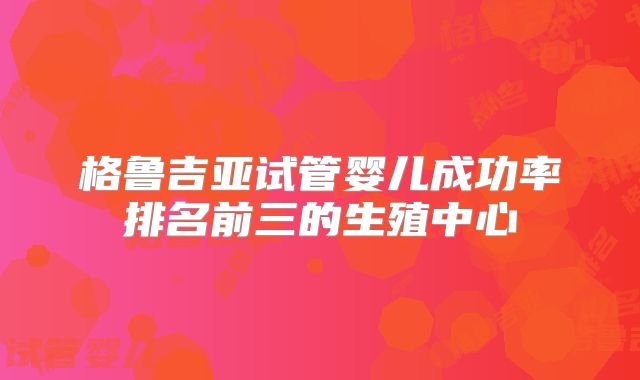 格鲁吉亚试管婴儿成功率排名前三的生殖中心