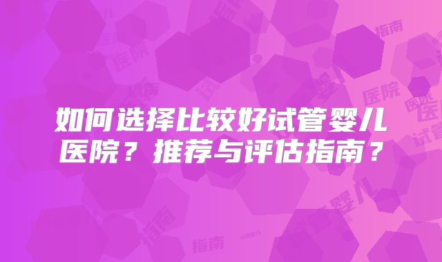 如何选择比较好试管婴儿医院？推荐与评估指南？