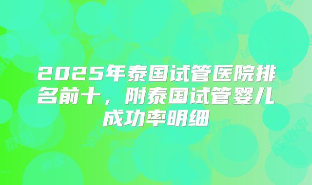 2025年泰国试管医院排名前十，附泰国试管婴儿成功率明细