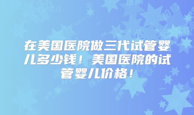 在美国医院做三代试管婴儿多少钱！美国医院的试管婴儿价格！