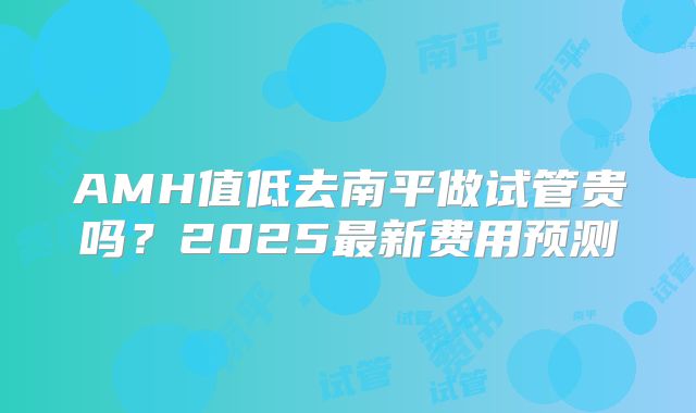 AMH值低去南平做试管贵吗？2025最新费用预测