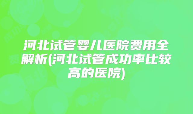 河北试管婴儿医院费用全解析(河北试管成功率比较高的医院)