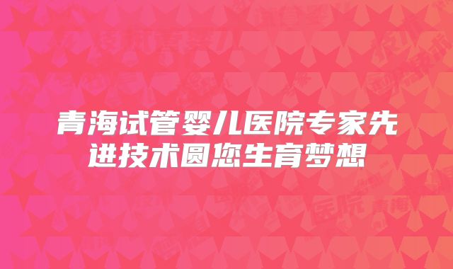 青海试管婴儿医院专家先进技术圆您生育梦想