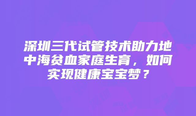 深圳三代试管技术助力地中海贫血家庭生育，如何实现健康宝宝梦？