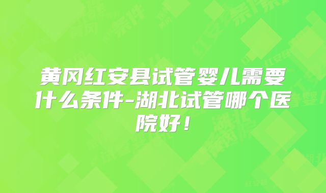 黄冈红安县试管婴儿需要什么条件-湖北试管哪个医院好！