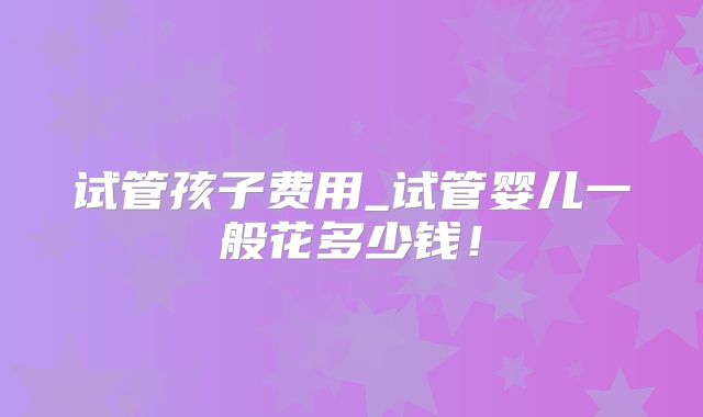 试管孩子费用_试管婴儿一般花多少钱！