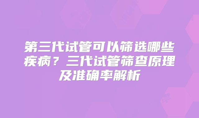 第三代试管可以筛选哪些疾病？三代试管筛查原理及准确率解析