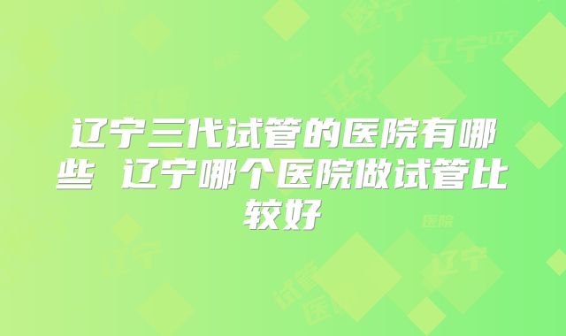 辽宁三代试管的医院有哪些 辽宁哪个医院做试管比较好