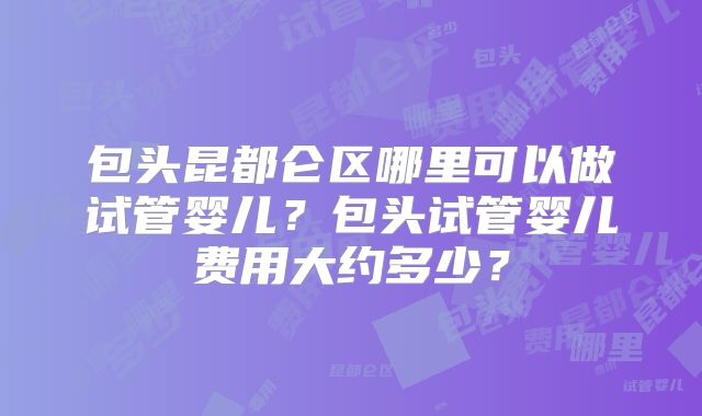 包头昆都仑区哪里可以做试管婴儿?包头试管婴儿费用大约多少?