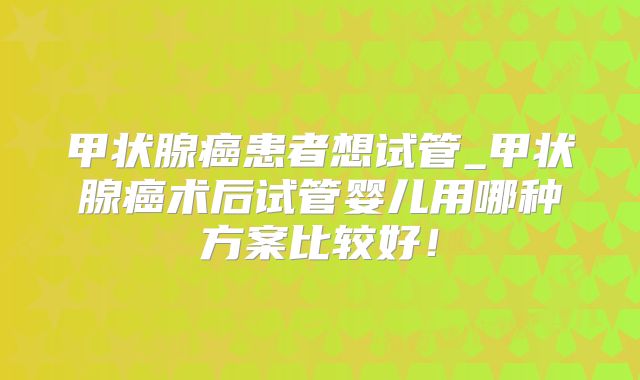 甲状腺癌患者想试管_甲状腺癌术后试管婴儿用哪种方案比较好！