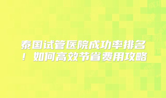 泰国试管医院成功率排名！如何高效节省费用攻略