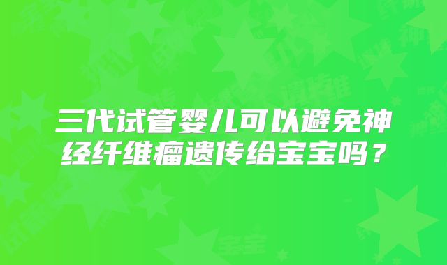 三代试管婴儿可以避免神经纤维瘤遗传给宝宝吗？