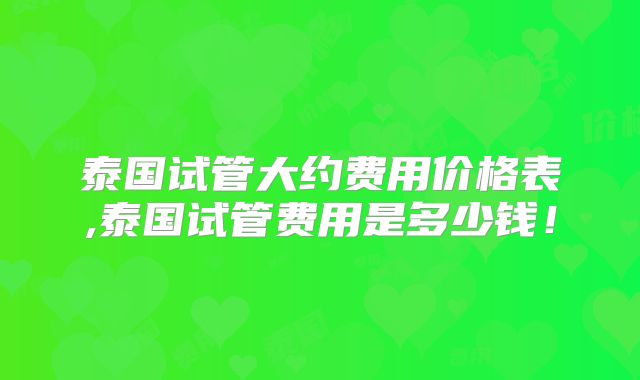 泰国试管大约费用价格表,泰国试管费用是多少钱！