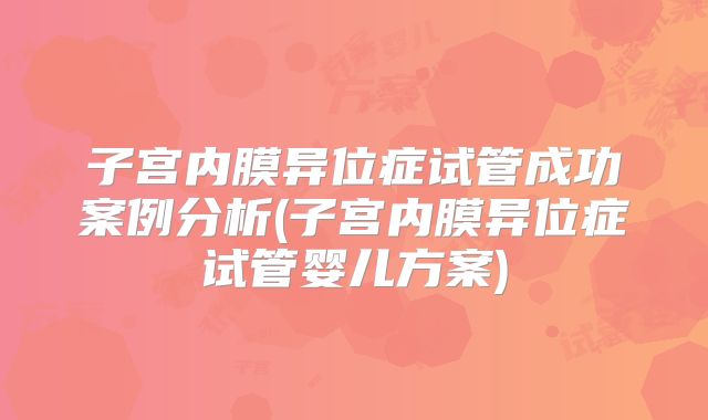 子宫内膜异位症试管成功案例分析(子宫内膜异位症试管婴儿方案)