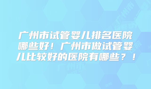 广州市试管婴儿排名医院哪些好！广州市做试管婴儿比较好的医院有哪些？！
