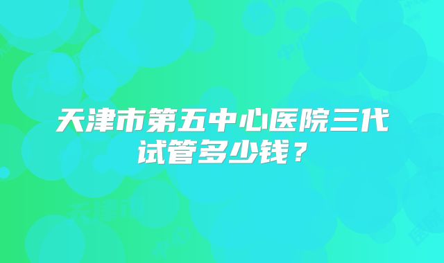 天津市第五中心医院三代试管多少钱？