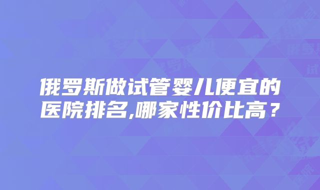 俄罗斯做试管婴儿便宜的医院排名,哪家性价比高？