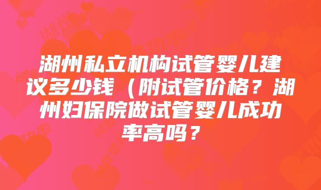 湖州私立机构试管婴儿建议多少钱（附试管价格？湖州妇保院做试管婴儿成功率高吗？
