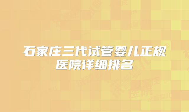 石家庄三代试管婴儿正规医院详细排名