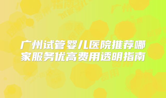 广州试管婴儿医院推荐哪家服务优高费用透明指南