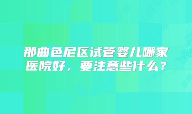 那曲色尼区试管婴儿哪家医院好，要注意些什么？