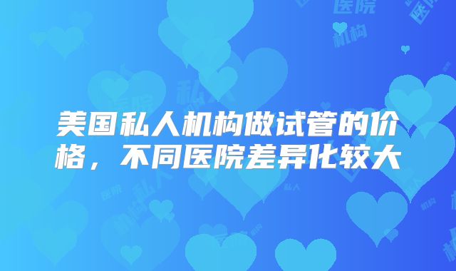 美国私人机构做试管的价格，不同医院差异化较大