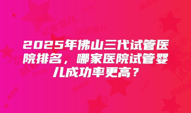 2025年佛山三代试管医院排名，哪家医院试管婴儿成功率更高？