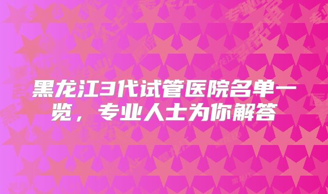 黑龙江3代试管医院名单一览,专业人士为你解答