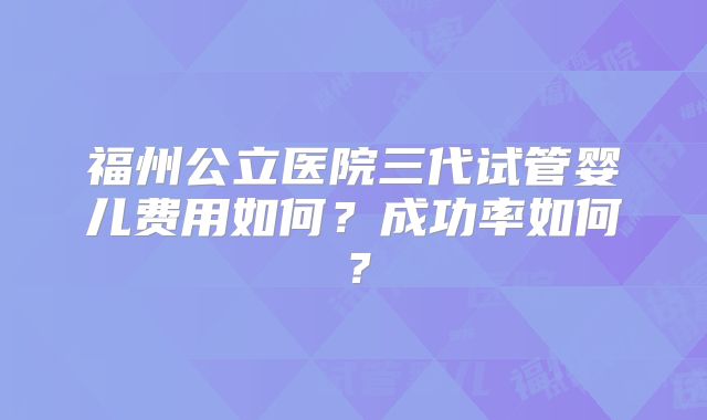 福州公立医院三代试管婴儿费用如何？成功率如何？