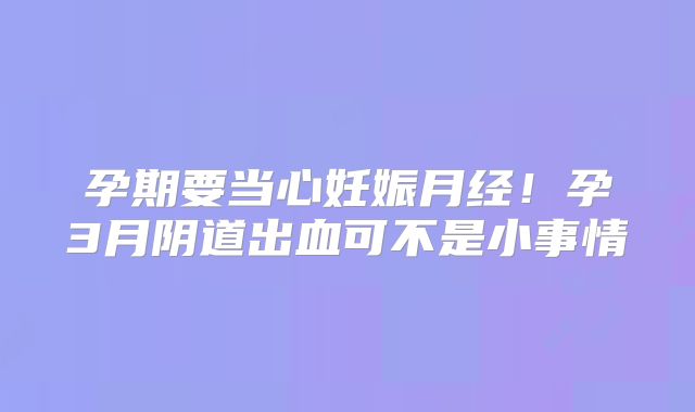 孕期要当心妊娠月经！孕3月阴道出血可不是小事情