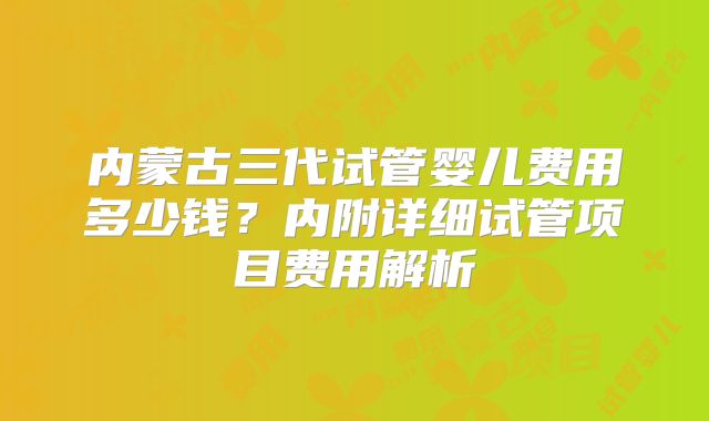 内蒙古三代试管婴儿费用多少钱？内附详细试管项目费用解析