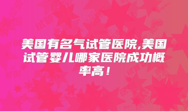 美国有名气试管医院,美国试管婴儿哪家医院成功概率高！