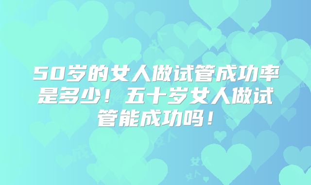 50岁的女人做试管成功率是多少！五十岁女人做试管能成功吗！