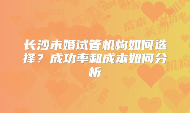 长沙未婚试管机构如何选择？成功率和成本如何分析