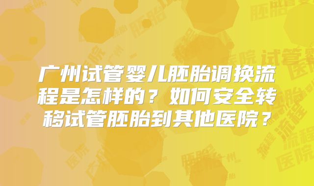 广州试管婴儿胚胎调换流程是怎样的？如何安全转移试管胚胎到其他医院？