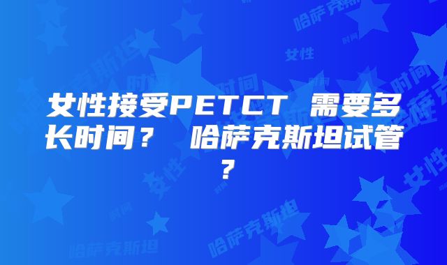 女性接受PETCT 需要多长时间？ 哈萨克斯坦试管？