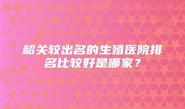 韶关较出名的生殖医院排名比较好是哪家？