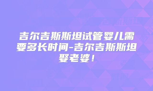 吉尔吉斯斯坦试管婴儿需要多长时间-吉尔吉斯斯坦娶老婆！