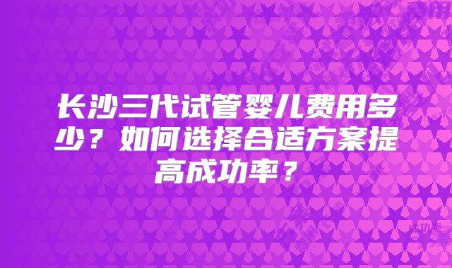 长沙三代试管婴儿费用多少？如何选择合适方案提高成功率？