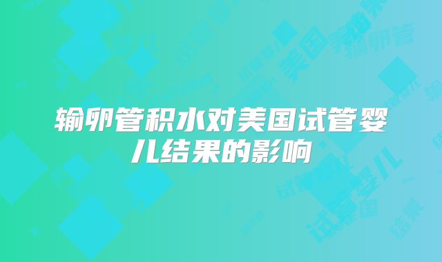 输卵管积水对美国试管婴儿结果的影响