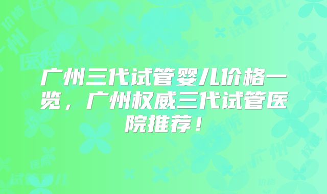 广州三代试管婴儿价格一览，广州权威三代试管医院推荐！